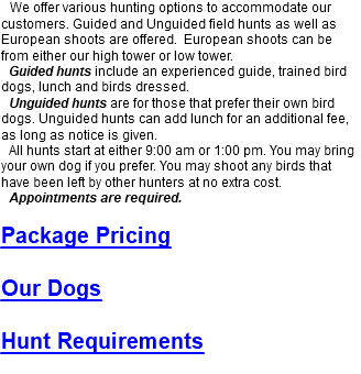 We offer various hunting options to accommodate our customers. Guided and Unguided field hunts as well as European shoots are offered. European shoots can be from either our high tower or low tower. Guided hunts include an experienced guide, trained bird dogs, lunch and birds dressed. Unguided hunts are for those that prefer their own bird dogs. Unguided hunts can add lunch for an additional fee, as long as notice is given. All hunts start at either 9:00 am or 1:00 pm. You may bring your own dog if you prefer. You may shoot any birds that have been left by other hunters at no extra cost. Appointments are required. Package Pricing Our Dogs Hunt Requirements