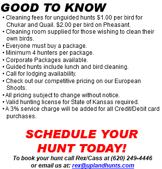 Good to know • Cleaning fees for unguided hunts $1.00 per bird for Chukar and Quail. $2.00 per bird on Pheasant. • Cleaning room supplied for those wishing to clean their own birds. • Everyone must buy a package. • Minimum 4 hunters per package. • Corporate Packages available. • Guided hunts include lunch and bird cleaning. • Call for lodging availability. • Check out our competitive pricing on our European Shoots. • All pricing subject to change without notice. • Valid hunting license for State of Kansas required. • A 3% service charge will be added for all Credit/Debit card purchases. Schedule your  hunt today! To book your hunt call Rex/Cass at (620) 249-4446 or email us at: rex@uplandhunts.com