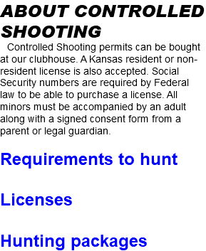 about controlled shooting Controlled Shooting permits can be bought at our clubhouse. A Kansas resident or non-resident license is also accepted. Social Security numbers are required by Federal law to be able to purchase a license. All minors must be accompanied by an adult along with a signed consent form from a parent or legal guardian. Requirements to hunt Licenses Hunting packages