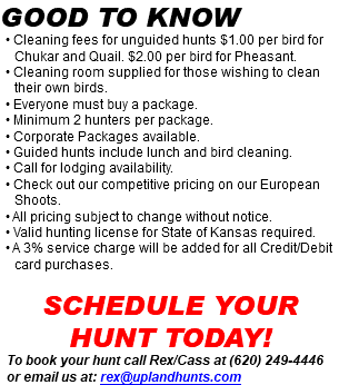 Good to know • Cleaning fees for unguided hunts $1.00 per bird for Chukar and Quail. $2.00 per bird for Pheasant. • Cleaning room supplied for those wishing to clean their own birds. • Everyone must buy a package. • Minimum 2 hunters per package. • Corporate Packages available. • Guided hunts include lunch and bird cleaning. • Call for lodging availability. • Check out our competitive pricing on our European Shoots. • All pricing subject to change without notice. • Valid hunting license for State of Kansas required. • A 3% service charge will be added for all Credit/Debit card purchases. Schedule your hunt today! To book your hunt call Rex/Cass at (620) 249-4446 or email us at: rex@uplandhunts.com