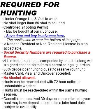 Required for hunting • Hunter Orange Hat & Vest to wear. • No shot larger than #6 shot to be used. • Controlled Shooting Permit - May be bought at our clubhouse. - Save time and buy in advance here. The application is near the bottom of the page. • A Kansas Resident or Non-Resident License is also acceptable. • Social Security Numbers are required to purchase a license. • ALL minors must be accompanied by an adult along with a signed consent form from a parent or legal guardian. • 50% deposit per hunting guest to reserve your hunt. • Master Card, Visa, and Discover accepted. • No Alcohol allowed. • Hunts can be rescheduled with 72 hour notice or unhuntable weather. • Hunts must be rescheduled within the same hunting season. • Cancellations received 30 days or more prior to to your hunt may have deposits applied to a later hunt date, subject to availability.